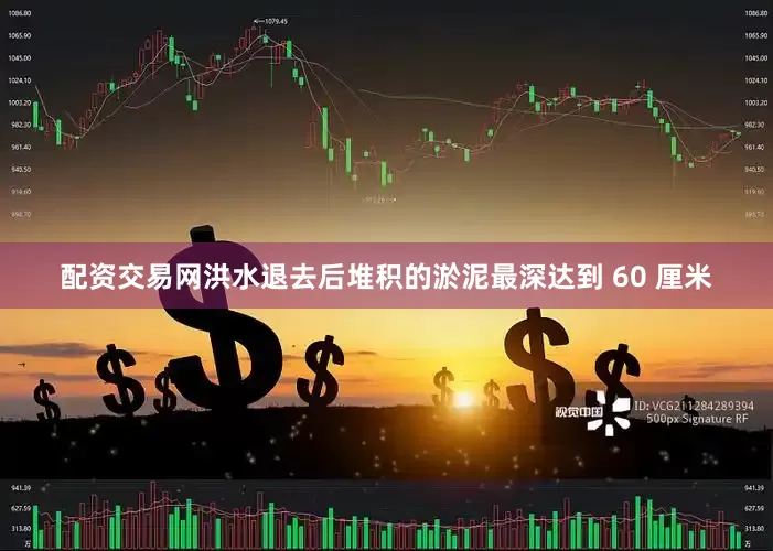 配资交易网洪水退去后堆积的淤泥最深达到 60 厘米
