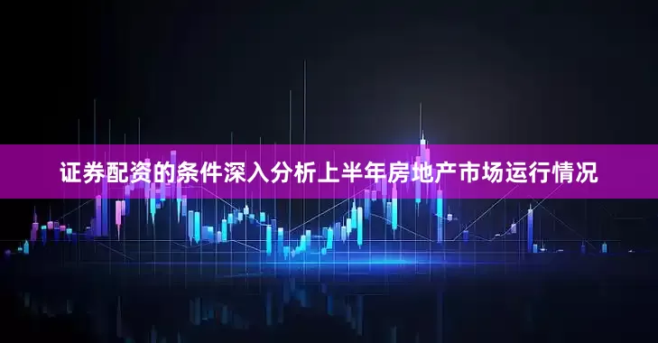 证券配资的条件深入分析上半年房地产市场运行情况
