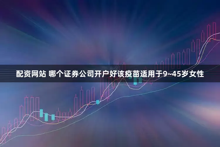 配资网站 哪个证券公司开户好该疫苗适用于9~45岁女性