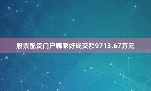 股票配资门户哪家好成交额9713.67万元