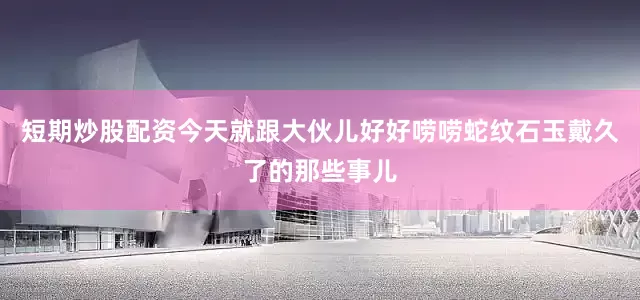 短期炒股配资今天就跟大伙儿好好唠唠蛇纹石玉戴久了的那些事儿
