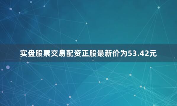 实盘股票交易配资正股最新价为53.42元