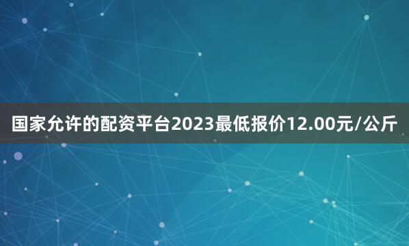 国家允许的配资平台2023最低报价12.00元/公斤