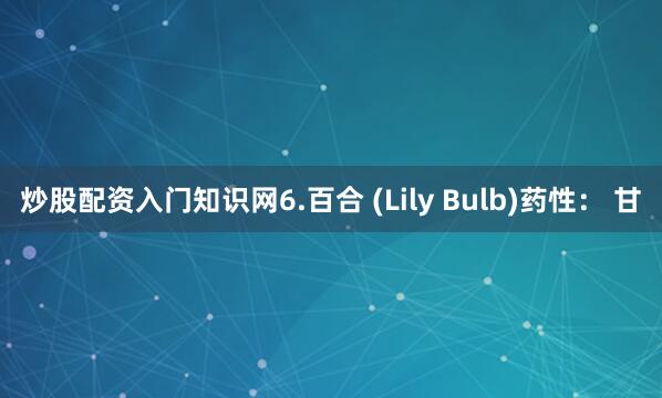 炒股配资入门知识网6.百合 (Lily Bulb)药性： 甘