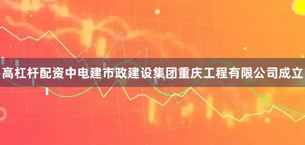 高杠杆配资中电建市政建设集团重庆工程有限公司成立