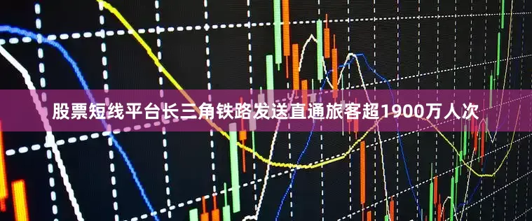 股票短线平台长三角铁路发送直通旅客超1900万人次