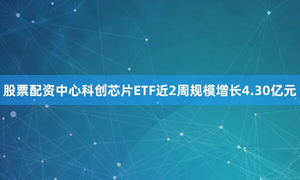 股票配资中心科创芯片ETF近2周规模增长4.30亿元