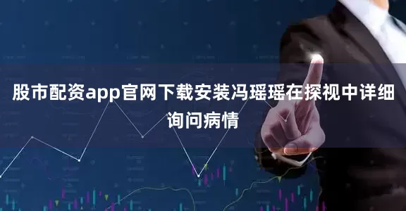 股市配资app官网下载安装冯瑶瑶在探视中详细询问病情