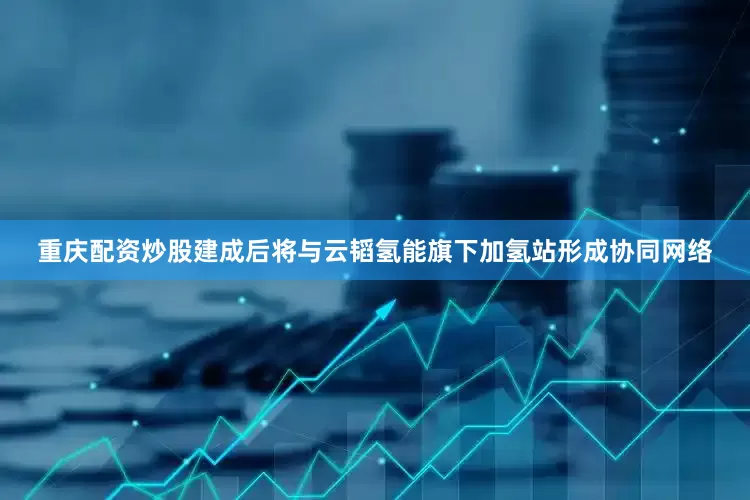 重庆配资炒股建成后将与云韬氢能旗下加氢站形成协同网络