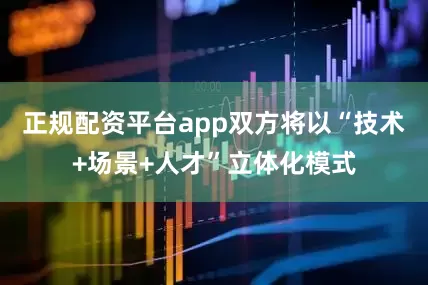 正规配资平台app双方将以“技术+场景+人才”立体化模式
