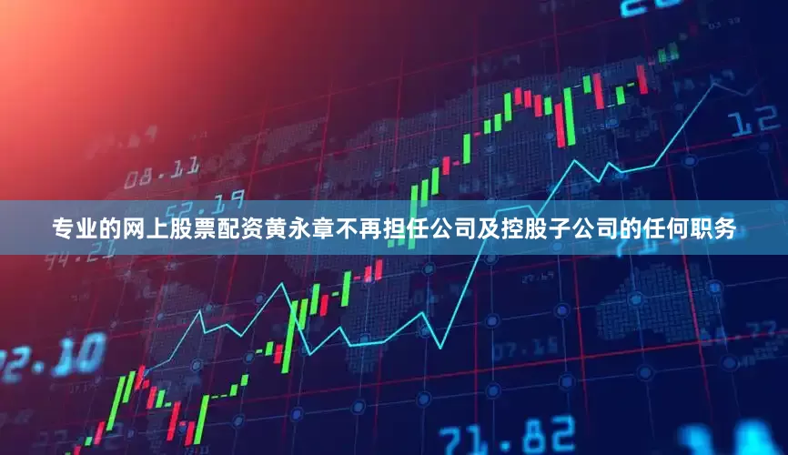 专业的网上股票配资黄永章不再担任公司及控股子公司的任何职务