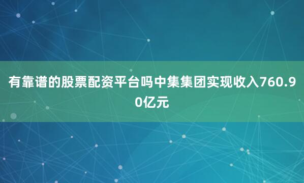 有靠谱的股票配资平台吗中集集团实现收入760.90亿元