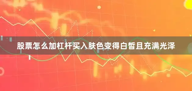 股票怎么加杠杆买入肤色变得白皙且充满光泽