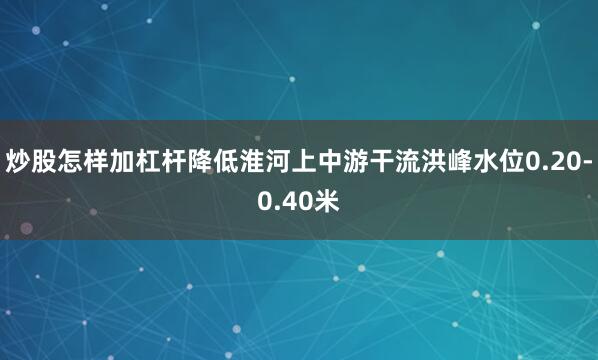 炒股怎样加杠杆降低淮河上中游干流洪峰水位0.20-0.40米